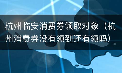 杭州临安消费券领取对象（杭州消费券没有领到还有领吗）