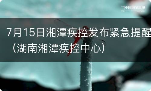 7月15日湘潭疾控发布紧急提醒（湖南湘潭疾控中心）
