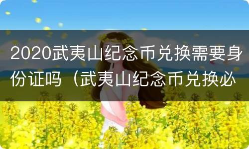 2020武夷山纪念币兑换需要身份证吗（武夷山纪念币兑换必须本人吗）