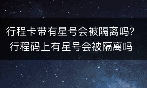 行程卡带有星号会被隔离吗？ 行程码上有星号会被隔离吗