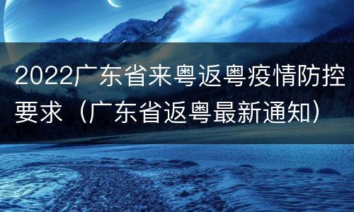 2022广东省来粤返粤疫情防控要求（广东省返粤最新通知）