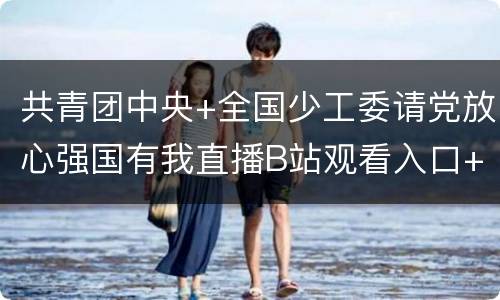 共青团中央+全国少工委请党放心强国有我直播B站观看入口+节目单