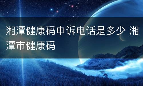 湘潭健康码申诉电话是多少 湘潭市健康码