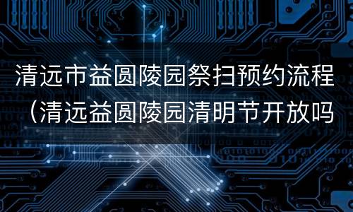 清远市益圆陵园祭扫预约流程（清远益圆陵园清明节开放吗）