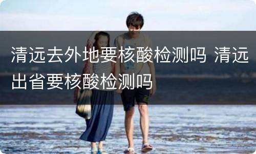 清远去外地要核酸检测吗 清远出省要核酸检测吗