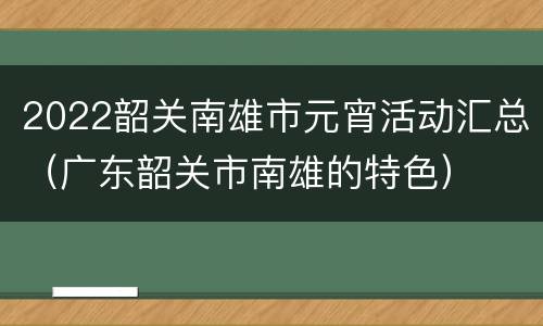 2022韶关南雄市元宵活动汇总（广东韶关市南雄的特色）