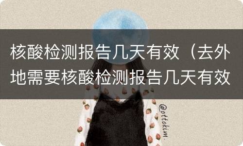核酸检测报告几天有效（去外地需要核酸检测报告几天有效）