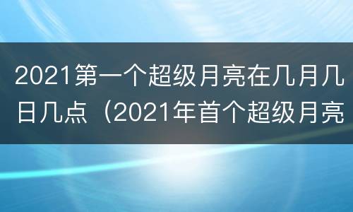 2021第一个超级月亮在几月几日几点（2021年首个超级月亮在全球升起）