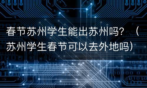 春节苏州学生能出苏州吗？（苏州学生春节可以去外地吗）