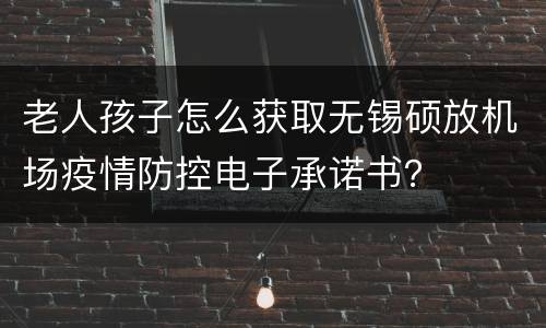 老人孩子怎么获取无锡硕放机场疫情防控电子承诺书？