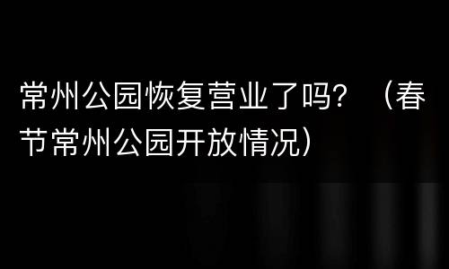 常州公园恢复营业了吗？（春节常州公园开放情况）