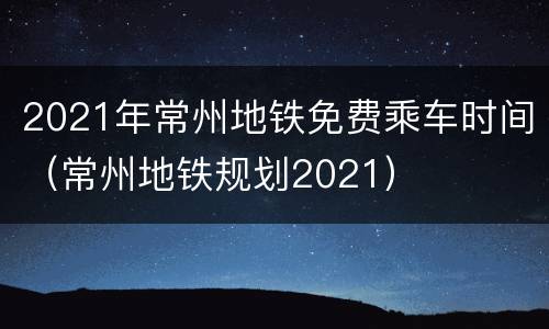 2021年常州地铁免费乘车时间（常州地铁规划2021）