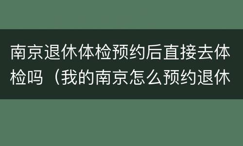 南京退休体检预约后直接去体检吗（我的南京怎么预约退休体检）