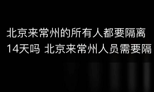 北京来常州的所有人都要隔离14天吗 北京来常州人员需要隔离吗