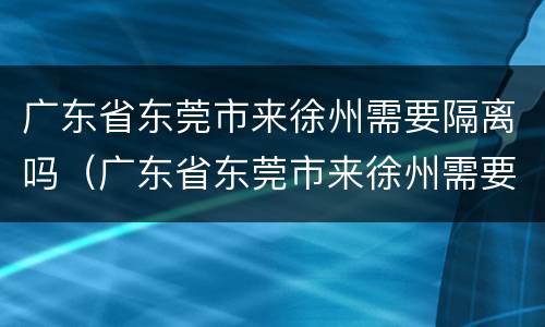 广东省东莞市来徐州需要隔离吗（广东省东莞市来徐州需要隔离吗最新消息）
