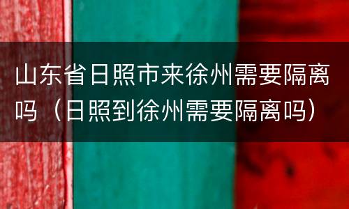 山东省日照市来徐州需要隔离吗（日照到徐州需要隔离吗）