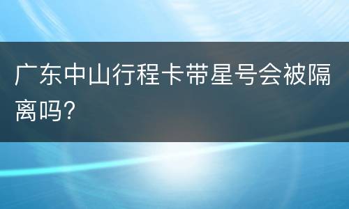 广东中山行程卡带星号会被隔离吗?