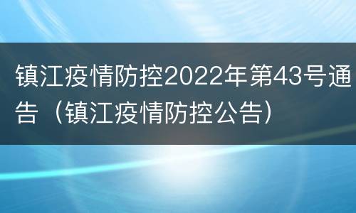 镇江疫情防控2022年第43号通告（镇江疫情防控公告）