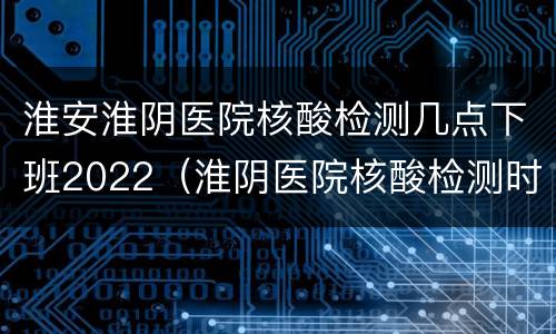 淮安淮阴医院核酸检测几点下班2022（淮阴医院核酸检测时间）
