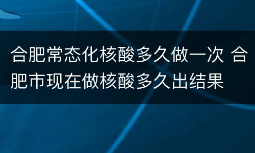 合肥常态化核酸多久做一次 合肥市现在做核酸多久出结果