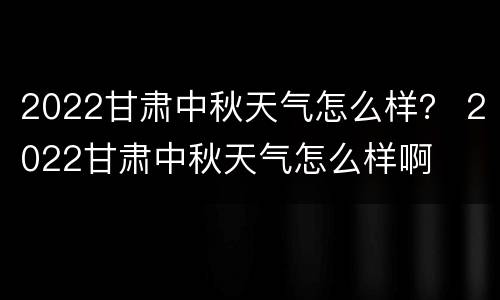 2022甘肃中秋天气怎么样？ 2022甘肃中秋天气怎么样啊