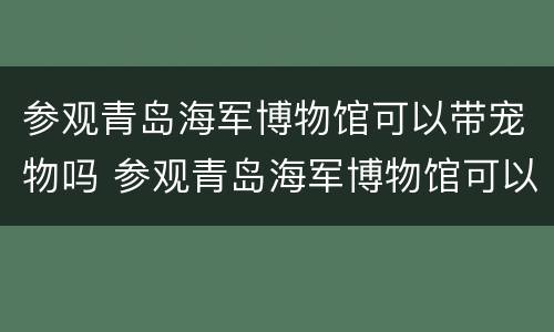 参观青岛海军博物馆可以带宠物吗 参观青岛海军博物馆可以带宠物吗现在