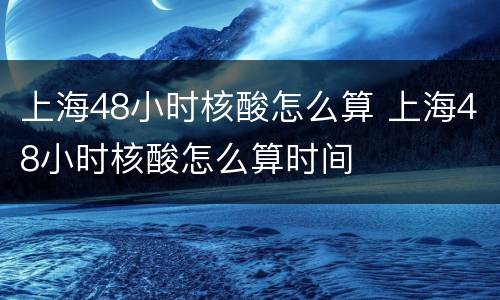 上海48小时核酸怎么算 上海48小时核酸怎么算时间