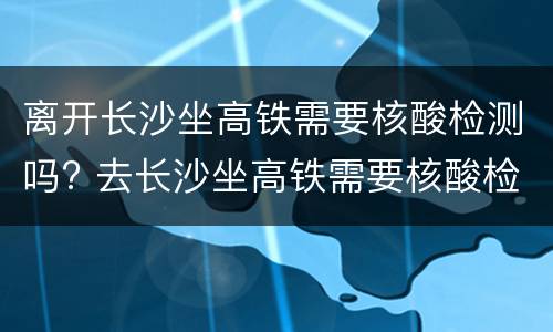 离开长沙坐高铁需要核酸检测吗? 去长沙坐高铁需要核酸检测吗