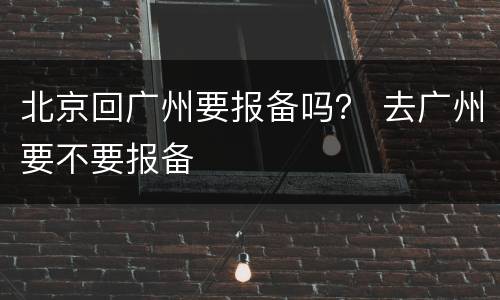 北京回广州要报备吗？ 去广州要不要报备