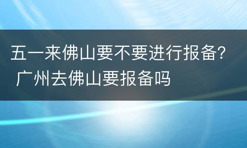 五一来佛山要不要进行报备？ 广州去佛山要报备吗