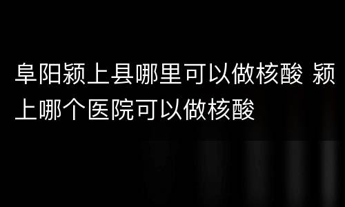 阜阳颍上县哪里可以做核酸 颍上哪个医院可以做核酸