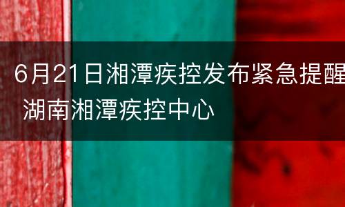6月21日湘潭疾控发布紧急提醒 湖南湘潭疾控中心