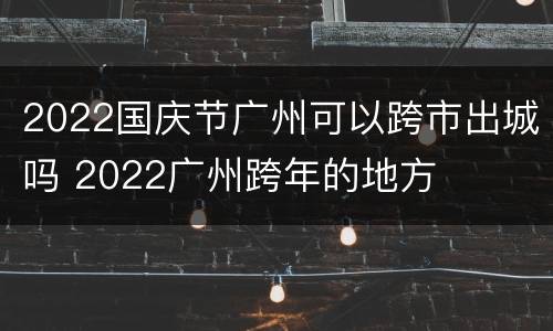 2022国庆节广州可以跨市出城吗 2022广州跨年的地方