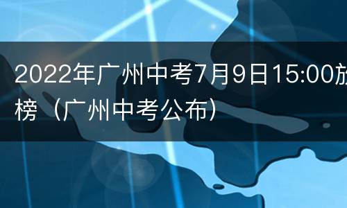 2022年广州中考7月9日15:00放榜（广州中考公布）