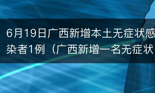 6月19日广西新增本土无症状感染者1例（广西新增一名无症状感染者）
