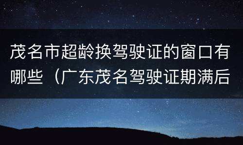 茂名市超龄换驾驶证的窗口有哪些（广东茂名驾驶证期满后在哪里换）