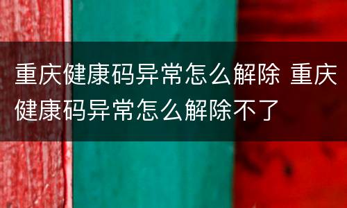 重庆健康码异常怎么解除 重庆健康码异常怎么解除不了