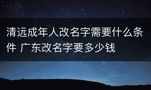清远成年人改名字需要什么条件 广东改名字要多少钱