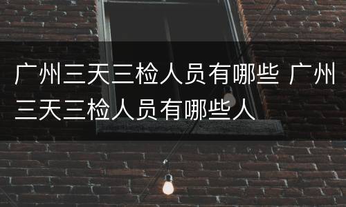 广州三天三检人员有哪些 广州三天三检人员有哪些人