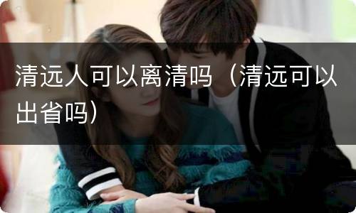 清远人可以离清吗（清远可以出省吗）