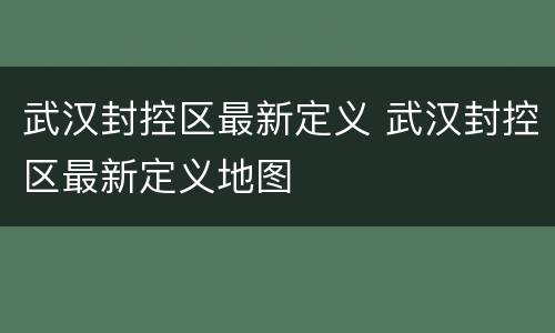 武汉封控区最新定义 武汉封控区最新定义地图