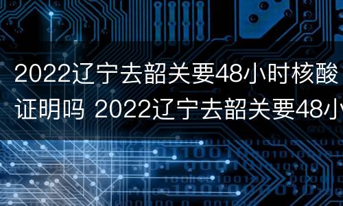 2022辽宁去韶关要48小时核酸证明吗 2022辽宁去韶关要48小时核酸证明吗怎么查