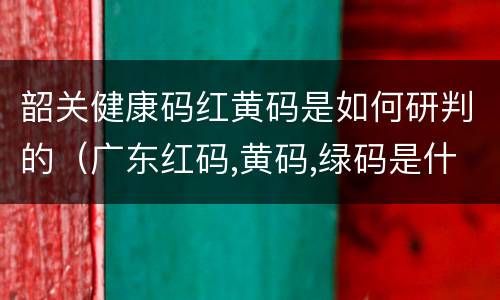 韶关健康码红黄码是如何研判的（广东红码,黄码,绿码是什么意思）