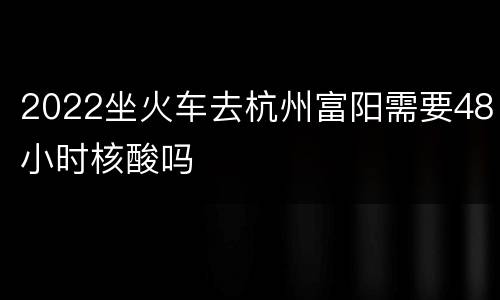 2022坐火车去杭州富阳需要48小时核酸吗
