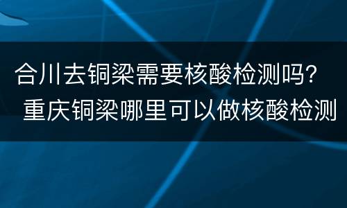 合川去铜梁需要核酸检测吗？ 重庆铜梁哪里可以做核酸检测