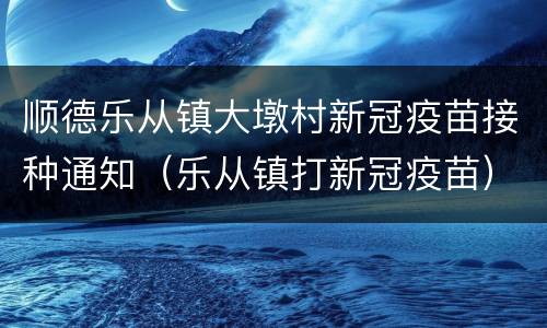 顺德乐从镇大墩村新冠疫苗接种通知（乐从镇打新冠疫苗）