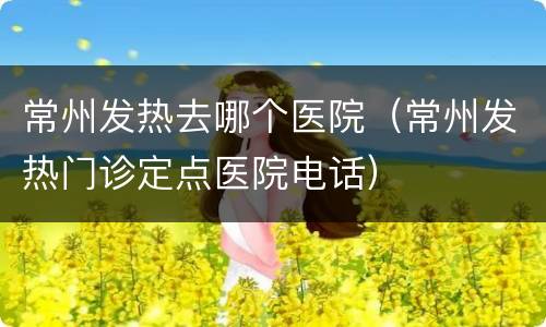 常州发热去哪个医院（常州发热门诊定点医院电话）