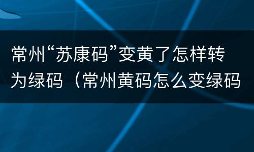 常州“苏康码”变黄了怎样转为绿码（常州黄码怎么变绿码）