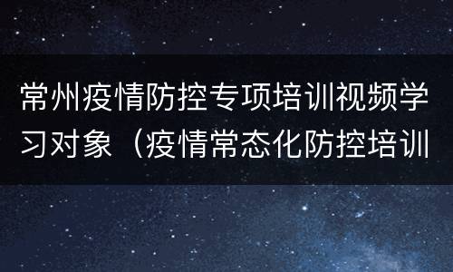常州疫情防控专项培训视频学习对象（疫情常态化防控培训内容）