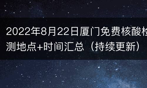 2022年8月22日厦门免费核酸检测地点+时间汇总（持续更新）
